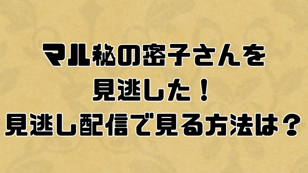 マル秘の密子さんを見逃した！見逃し配信で見る方法は？