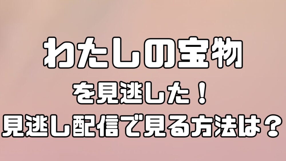 わたしの宝物を見逃した！見逃し配信で見る方法は？